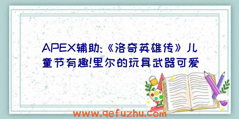 APEX辅助:《洛奇英雄传》儿童节有趣!里尔的玩具武器可爱
