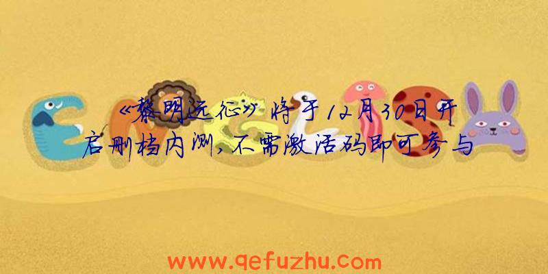 《黎明远征》将于12月30日开启删档内测,不需激活码即可参与！（黎明远征最新兑换码）
