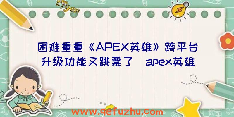 困难重重《APEX英雄》跨平台升级功能又跳票了（apex英雄关闭跨平台）