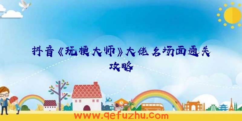抖音《玩梗大师》大佬名场面通关攻略