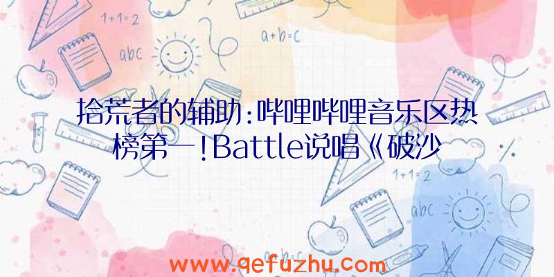 拾荒者的辅助:哔哩哔哩音乐区热榜第一!Battle说唱《破沙