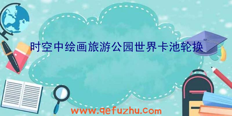 时空中绘画旅游公园世界卡池轮换