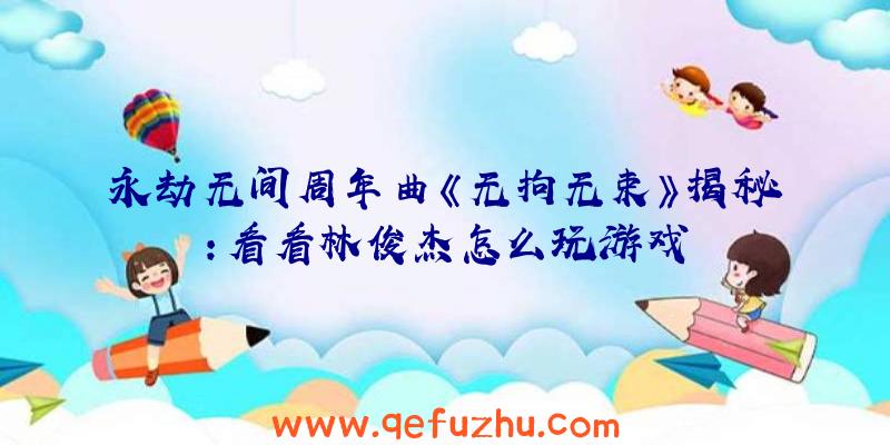 永劫无间周年曲《无拘无束》揭秘:看看林俊杰怎么玩游戏